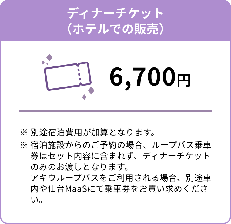 ディナーチケット（ホテルでの販売） 6,700円 ※別途宿泊費用が加算となります。※宿泊施設からのご予約の場合、ループバス乗車券はセット内容に含まれず、ディナーチケットのみのお渡しとなります。アキウループバスをご利用される場合、別途車内や仙台MaaSにて乗車券をお買い求めください。