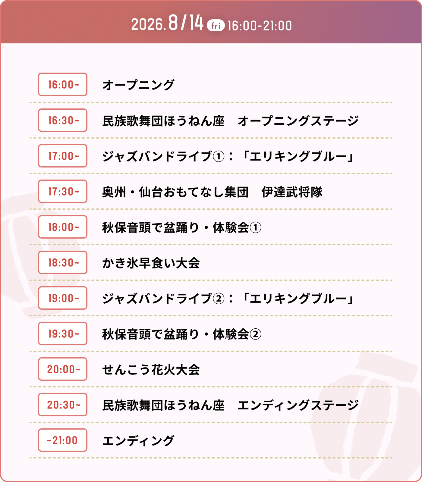 2026.8/14(fri) 16:00-21:00 イベントタイムスケジュール。16:00〜 オープニング / 16:30〜 民族歌舞団ほうねん座 オープニングステージ / 17:00〜 ジャズバンドライブ①：「エリキングブルー」 / 17:30〜 奥州・仙台おもてなし集団 伊達武将隊 / 18:00〜 秋保音頭で盆踊り・体験会① / 18:30〜 かき氷早食い大会 / 19:00〜 ジャズバンドライブ②：「エリキングブルー」 / 19:30〜 秋保音頭で盆踊り・体験会② / 20:00〜 せんこう花火大会 / 20:30〜 民族歌舞団ほうねん座 エンディングステージ / 〜21:00 エンディング 民俗歌舞団、ジャズバンド、伊達武将隊など盛りだくさん！かき氷早食い大会などの参加型のイベントもございます。